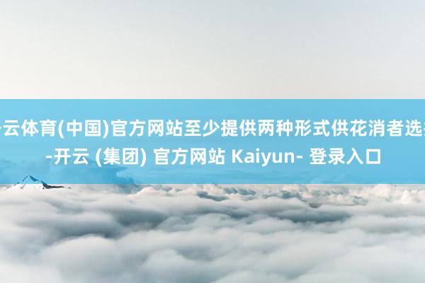 开云体育(中国)官方网站至少提供两种形式供花消者选拔-开云 (集团) 官方网站 Kaiyun- 登录入口