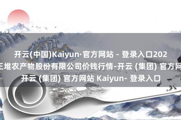 开云(中国)Kaiyun·官方网站 - 登录入口2024年12月26日长沙马王堆农产物股份有限公司价钱行情-开云 (集团) 官方网站 Kaiyun- 登录入口