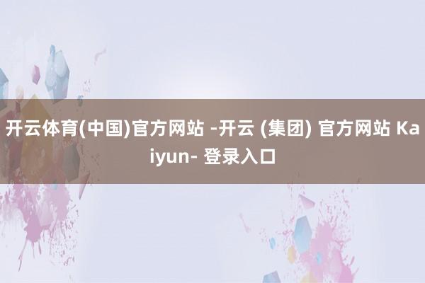 开云体育(中国)官方网站 -开云 (集团) 官方网站 Kaiyun- 登录入口