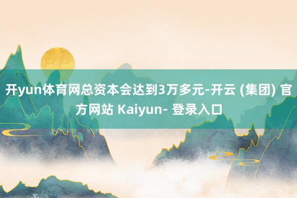 开yun体育网总资本会达到3万多元-开云 (集团) 官方网站 Kaiyun- 登录入口