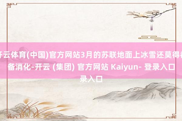开云体育(中国)官方网站3月的苏联地面上冰雪还莫得都备消化-开云 (集团) 官方网站 Kaiyun- 登录入口