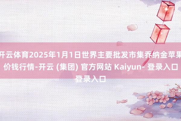 开云体育2025年1月1日世界主要批发市集乔纳金苹果价钱行情-开云 (集团) 官方网站 Kaiyun- 登录入口