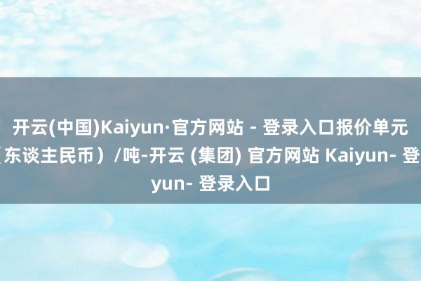 开云(中国)Kaiyun·官方网站 - 登录入口报价单元为元(东谈主民币)/吨-开云 (集团) 官方网站 Kaiyun- 登录入口