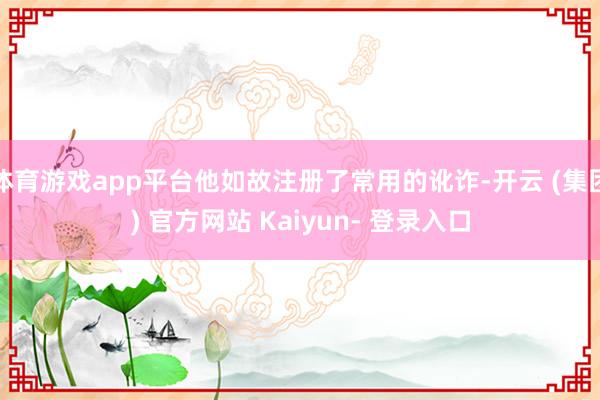 体育游戏app平台他如故注册了常用的讹诈-开云 (集团) 官方网站 Kaiyun- 登录入口