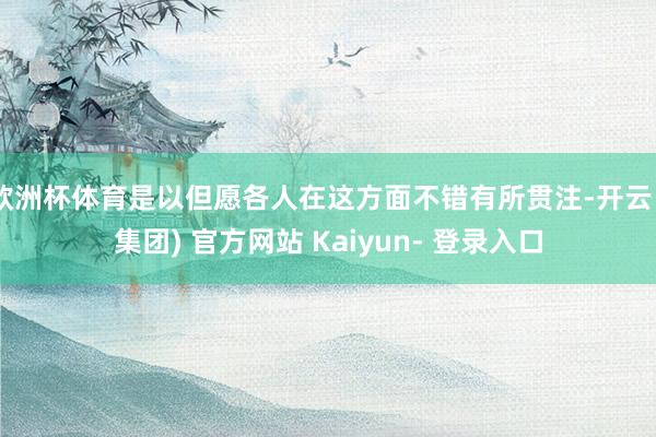 欧洲杯体育是以但愿各人在这方面不错有所贯注-开云 (集团) 官方网站 Kaiyun- 登录入口