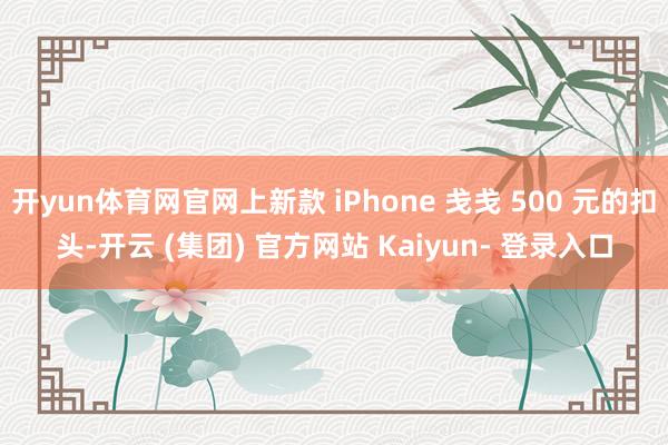开yun体育网官网上新款 iPhone 戋戋 500 元的扣头-开云 (集团) 官方网站 Kaiyun- 登录入口