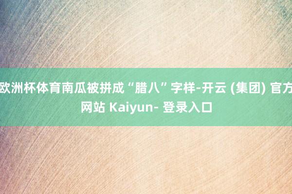 欧洲杯体育南瓜被拼成“腊八”字样-开云 (集团) 官方网站 Kaiyun- 登录入口
