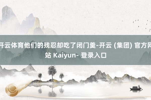 开云体育他们的残忍却吃了闭门羹-开云 (集团) 官方网站 Kaiyun- 登录入口