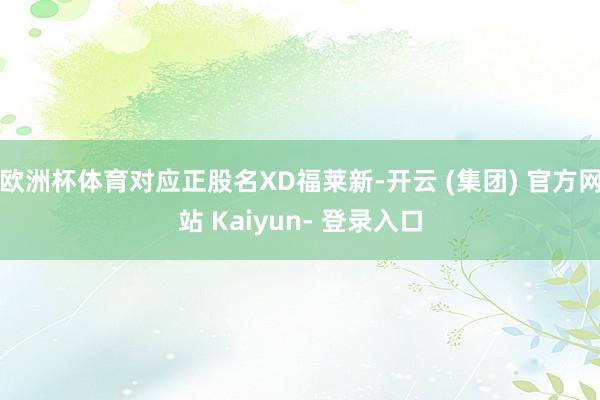 欧洲杯体育对应正股名XD福莱新-开云 (集团) 官方网站 Kaiyun- 登录入口