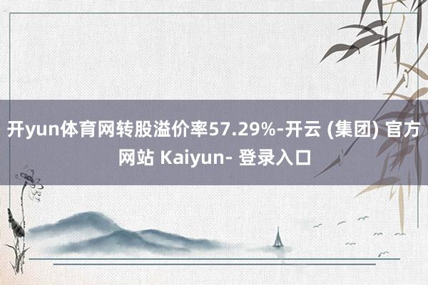 开yun体育网转股溢价率57.29%-开云 (集团) 官方网站 Kaiyun- 登录入口