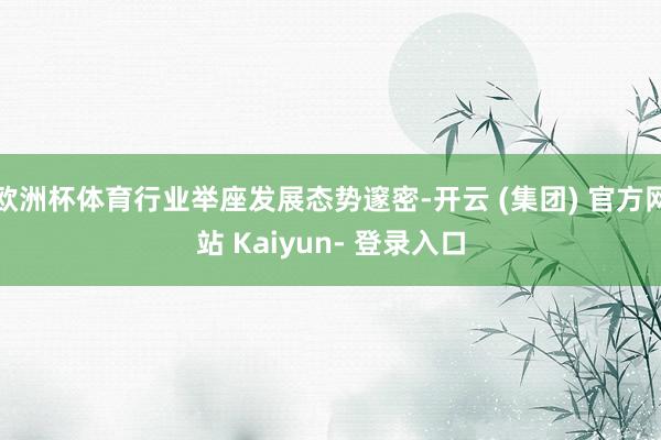 欧洲杯体育行业举座发展态势邃密-开云 (集团) 官方网站 Kaiyun- 登录入口