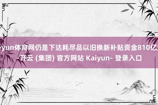 开yun体育网仍是下达耗尽品以旧换新补贴资金810亿元-开云 (集团) 官方网站 Kaiyun- 登录入口