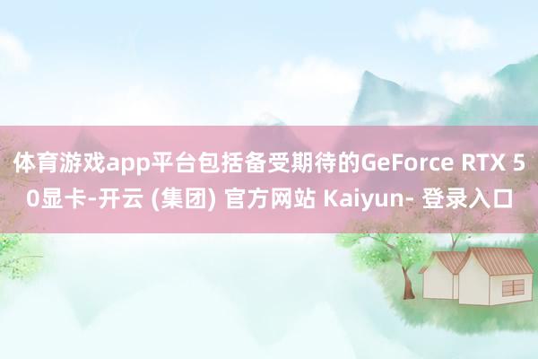 体育游戏app平台包括备受期待的GeForce RTX 50显卡-开云 (集团) 官方网站 Kaiyun- 登录入口