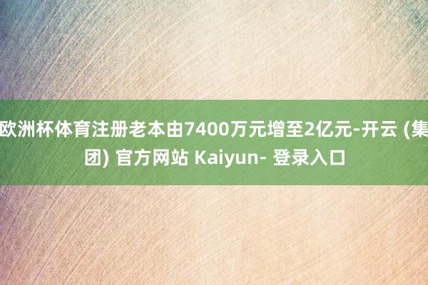 欧洲杯体育注册老本由7400万元增至2亿元-开云 (集团) 官方网站 Kaiyun- 登录入口