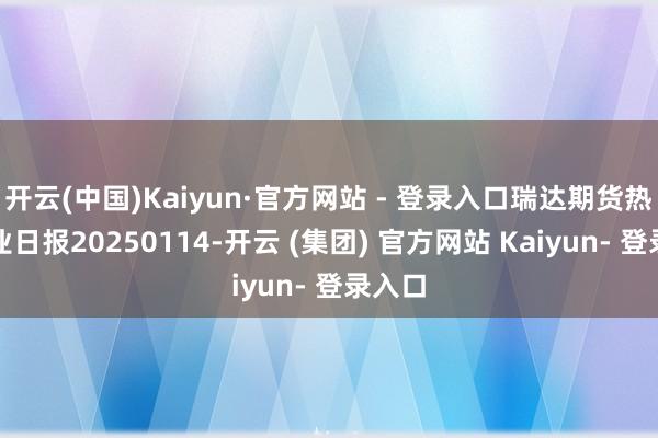 开云(中国)Kaiyun·官方网站 - 登录入口瑞达期货热卷产业日报20250114-开云 (集团) 官方网站 Kaiyun- 登录入口