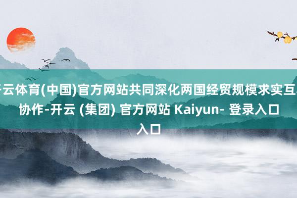 开云体育(中国)官方网站共同深化两国经贸规模求实互利协作-开云 (集团) 官方网站 Kaiyun- 登录入口