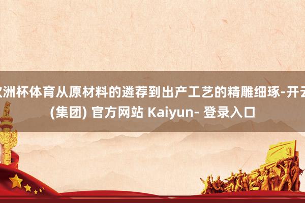 欧洲杯体育从原材料的遴荐到出产工艺的精雕细琢-开云 (集团) 官方网站 Kaiyun- 登录入口
