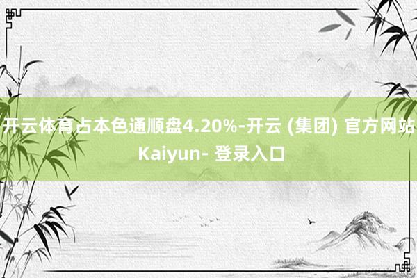 开云体育占本色通顺盘4.20%-开云 (集团) 官方网站 Kaiyun- 登录入口