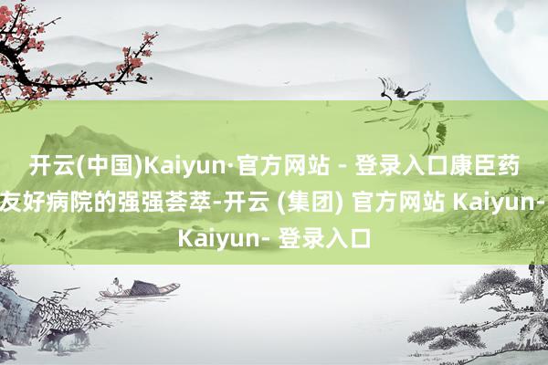 开云(中国)Kaiyun·官方网站 - 登录入口康臣药业与中日友好病院的强强荟萃-开云 (集团) 官方网站 Kaiyun- 登录入口