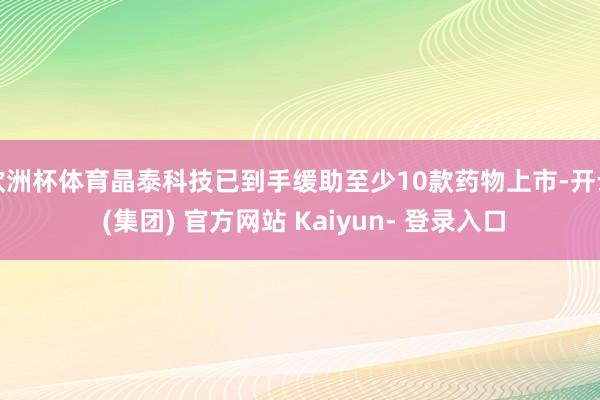 欧洲杯体育晶泰科技已到手缓助至少10款药物上市-开云 (集团) 官方网站 Kaiyun- 登录入口