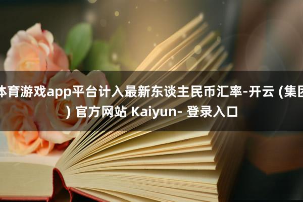 体育游戏app平台计入最新东谈主民币汇率-开云 (集团) 官方网站 Kaiyun- 登录入口