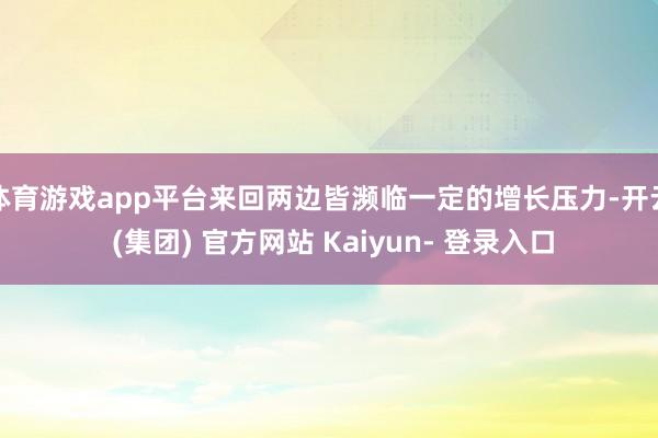 体育游戏app平台来回两边皆濒临一定的增长压力-开云 (集团) 官方网站 Kaiyun- 登录入口