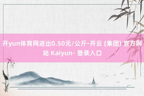 开yun体育网进出0.50元/公斤-开云 (集团) 官方网站 Kaiyun- 登录入口