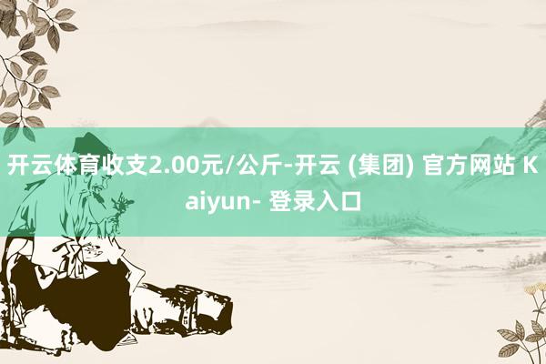开云体育收支2.00元/公斤-开云 (集团) 官方网站 Kaiyun- 登录入口