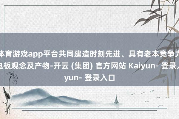体育游戏app平台共同建造时刻先进、具有老本竞争力的电板观念及产物-开云 (集团) 官方网站 Kaiyun- 登录入口