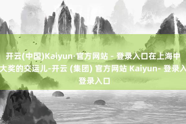 开云(中国)Kaiyun·官方网站 - 登录入口在上海中得大奖的交运儿-开云 (集团) 官方网站 Kaiyun- 登录入口