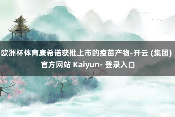 欧洲杯体育康希诺获批上市的疫苗产物-开云 (集团) 官方网站 Kaiyun- 登录入口