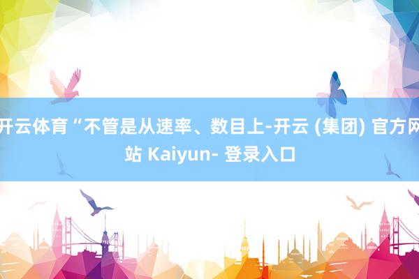 开云体育“不管是从速率、数目上-开云 (集团) 官方网站 Kaiyun- 登录入口