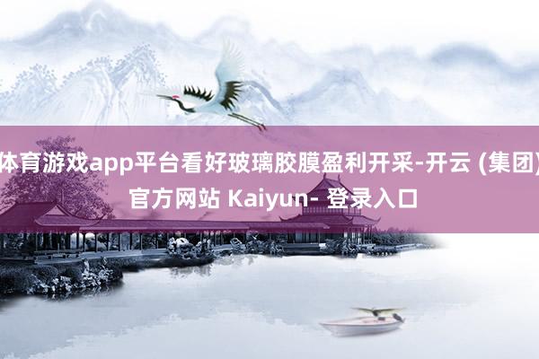 体育游戏app平台看好玻璃胶膜盈利开采-开云 (集团) 官方网站 Kaiyun- 登录入口