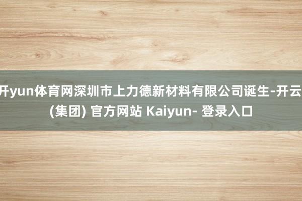 开yun体育网深圳市上力德新材料有限公司诞生-开云 (集团) 官方网站 Kaiyun- 登录入口