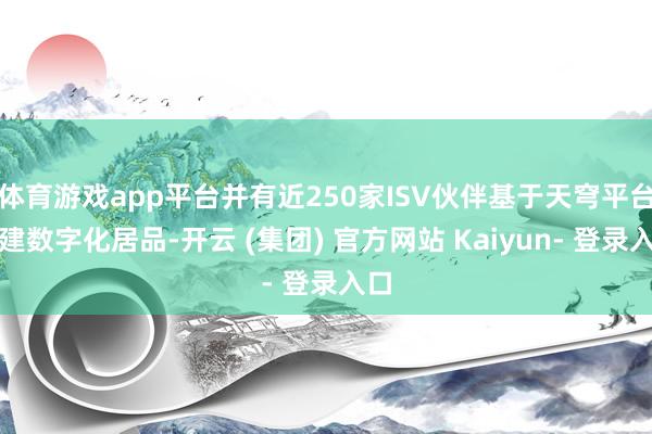 体育游戏app平台并有近250家ISV伙伴基于天穹平台构建数字化居品-开云 (集团) 官方网站 Kaiyun- 登录入口