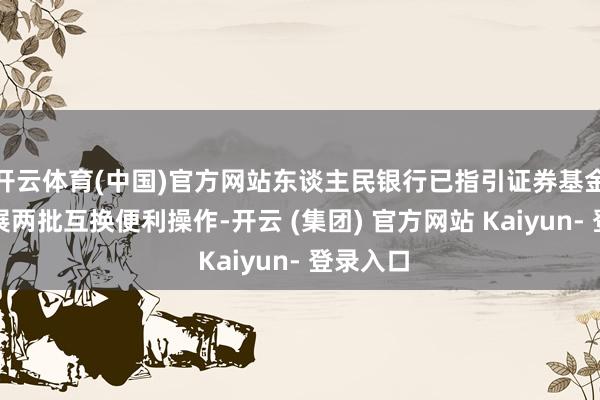 开云体育(中国)官方网站东谈主民银行已指引证券基金公司开展两批互换便利操作-开云 (集团) 官方网站 Kaiyun- 登录入口
