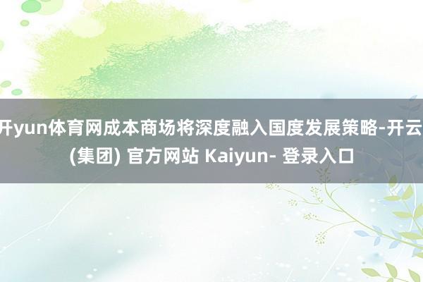 开yun体育网成本商场将深度融入国度发展策略-开云 (集团) 官方网站 Kaiyun- 登录入口