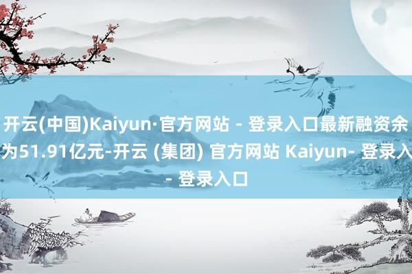 开云(中国)Kaiyun·官方网站 - 登录入口最新融资余额为51.91亿元-开云 (集团) 官方网站 Kaiyun- 登录入口