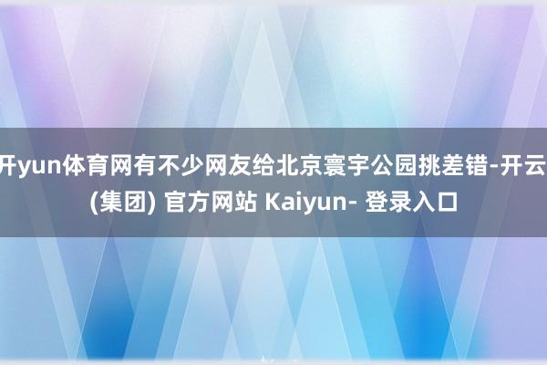 开yun体育网有不少网友给北京寰宇公园挑差错-开云 (集团) 官方网站 Kaiyun- 登录入口