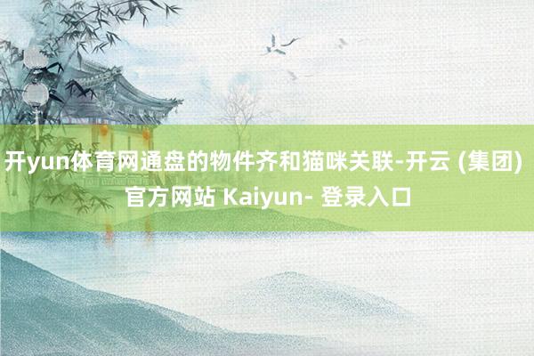 开yun体育网通盘的物件齐和猫咪关联-开云 (集团) 官方网站 Kaiyun- 登录入口