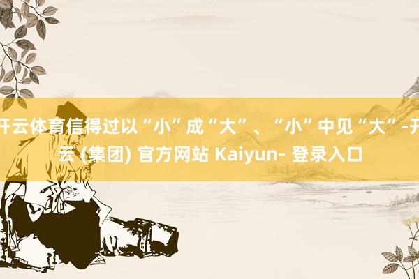 开云体育信得过以“小”成“大”、“小”中见“大”-开云 (集团) 官方网站 Kaiyun- 登录入口