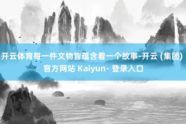 开云体育每一件文物皆蕴含着一个故事-开云 (集团) 官方网站 Kaiyun- 登录入口