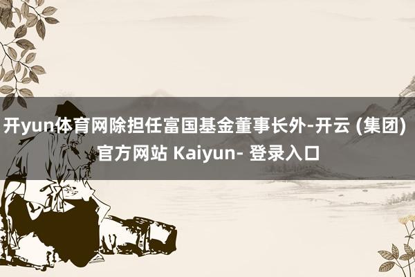 开yun体育网除担任富国基金董事长外-开云 (集团) 官方网站 Kaiyun- 登录入口