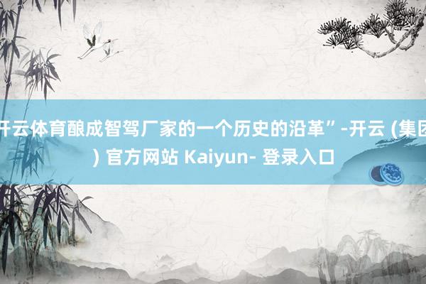 开云体育酿成智驾厂家的一个历史的沿革”-开云 (集团) 官方网站 Kaiyun- 登录入口