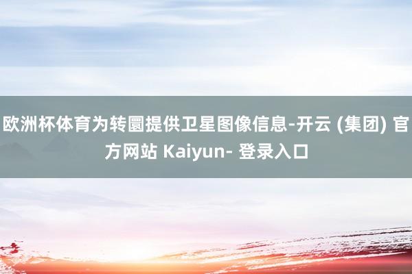 欧洲杯体育为转圜提供卫星图像信息-开云 (集团) 官方网站 Kaiyun- 登录入口