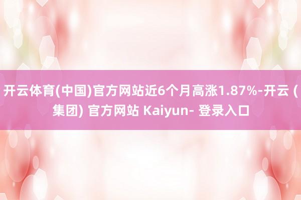 开云体育(中国)官方网站近6个月高涨1.87%-开云 (集团) 官方网站 Kaiyun- 登录入口