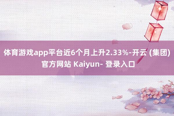 体育游戏app平台近6个月上升2.33%-开云 (集团) 官方网站 Kaiyun- 登录入口