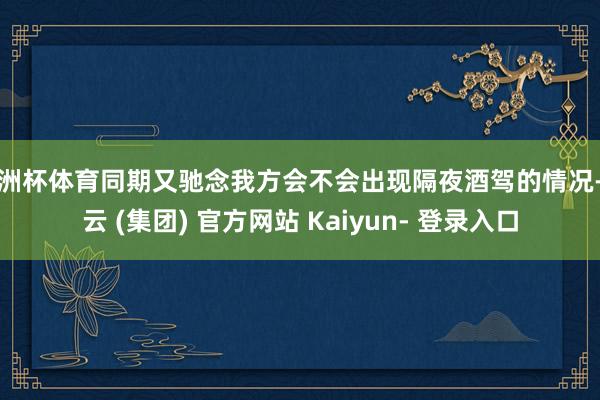 欧洲杯体育同期又驰念我方会不会出现隔夜酒驾的情况-开云 (集团) 官方网站 Kaiyun- 登录入口