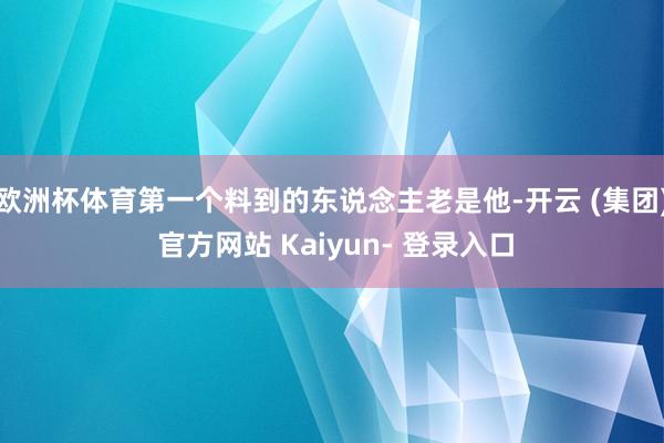 欧洲杯体育第一个料到的东说念主老是他-开云 (集团) 官方网站 Kaiyun- 登录入口