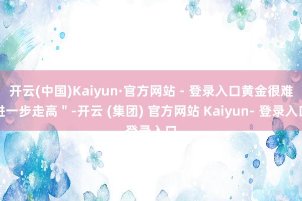 开云(中国)Kaiyun·官方网站 - 登录入口黄金很难进一步走高"-开云 (集团) 官方网站 Kaiyun- 登录入口